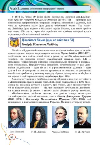52 
Розділ 2. Апаратне забезпечення інформаційної системи 
У 1673 р., через 30 років після паскаліни, з’явився арифметич- 
ний прилад Готфріда Вільгельма Лейбніца (1646–1716) — пристрій 
для 
виконання арифметичних операцій, зокрема множення і ділення, для 
чого до зубчастих коліс було додано східчастий валик. Про маши- 
ну Лейбніца було відомо в більшості країн Європи, але мало пройти 
ще понад 100 років, перш ніж прийшов час зробити наступні кроки 
в розвитку обчислювальної техніки. 
Дізнайтеся більше (див. на сайті та в РЗ) 
Готфрід Вільгельм Лейбніц 
Перейти від ручного до автоматичного виконання обчислень за складе- 
ною програмою вперше запропонував англієць Чарльз Беббідж (1792–1871), 
здійснивши цим якісно новий крок у розвитку засобів обчислювальної 
техніки. Він розробив проект Аналітичної машини (рис. 3.4) — 
механічної універсальної цифрової обчислювальної машини з програм- 
ним керуванням. Передбачувана швидкість обчислювання: у разі дода- 
вання і віднімання — одна дія за 1 с, у разі множення і ділення — одна 
дія за 1 хв. А програми, за якими працювала ця машина, за допомогою 
спеціально зроблених у певному порядку дірочок записували та зберігали 
на картках, які отримали назву перфокарт (рис. 3.5). 
Аналітичну машину Беббіджа змогли зібрати в наш час ентузіасти 
з Лондонського музею науки (рис. 3.6). Вона складається з 4000 брон- 
зових та залізних деталей і важить три тонни. Але використовува- 
ти її надзвичайно важко — під час кожного обчислення доводить- 
ся кілька сотень (а може, і тисяч) разів обертати ручку автомата. 
«Будівничими» логічних машин, що давали змогу механізува- 
ти найпростіші логічні висновки, стали Павло Дмитрович Хрущов 
(1849–1909) і Олександр Миколайович Щукарев (1864–1936), які 
працювали в навчальних закладах України. Машину, створену профе- 
Блез Паскаль Г. В. Лейбніц Чарльз Беббідж П. Д. Хрущов 
 