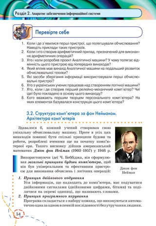 54 
Розділ 2. Апаратне забезпечення інформаційної системи 
Ïåðåâ³ðте ñåáå 
1. Коли і де з’явилися перші пристрої, що полегшували обчислювання? 
Наведіть приклади таких пристроїв. 
2. Коли і хто створив арифметичний прилад, призначений для виконання 
арифметичних операцій? 
3. Хто і коли розробив проект Аналітичної машини? У чому полягає відмінність 
цього пристрою від попередніх винаходів? 
4. Який вплив мав винахід Аналітичної машини на подальший розвиток 
обчислювальної техніки? 
5. Які засоби зберігання інформації використовували перші обчислювальні 
пристрої? 
6. Хто з українських учених працював над створенням логічної машини? 
7. Хто, коли і де створив перший релейно-механічний комп’ютер? Чиї 
ідеї було покладено в основу цього винаходу? 
8. Кого вважають першим творцем персонального комп’ютера? На 
яких елементах базувалася конструкція цього комп’ютера? 
3.2. Структура комп’ютера за фон Нейманом. 
Архітектура комп’ютерів 
Здавалося б, кожний учений створював свою 
унікальну обчислювальну машину. Проте в усіх цих 
винаходів повинні бути спільні принципи будови та 
роботи, розроблені вченими ще на початку комп’ютерної 
ери. Такого висновку дійшов американський 
математик Джон фон Нейман (1903–1957) у 1946 р. 
Використовуючи ідеї Ч. Беббіджа, він сформулю- 
вав загальні принципи будови комп’ютера, щоб 
він був універсальним та ефективним пристро- 
єм для виконання обчислень і логічних операцій: 
1. Принцип двійкового кодування 
Уся інформація, що надходить до комп’ютера, має кодуватися 
двійковими сигналами (двійковими цифрами, бітами) та поді- 
лятися на окремі одиниці, що називають словами. 
2. Принцип програмного керування 
Програма складається з набору команд, що виконуються автома- 
тично одна за одною в певній послідовності без утручання людини. 
Джон фон 
Нейман 
 