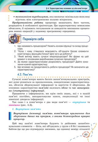 63 
§ 4. Характеристика основних вузлів комп’ютера 
· технологією виробництва, яка визначає мінімально можливу 
відстань між електронними колами мікросхем. 
Продуктивність роботи процесора визначають його частота, 
розрядність й особливості архітектури. Цю характеристику неможливо 
обчислити, її оцінюють тестуванням за швидкістю виконання процесо- 
ром певних операцій у заданому програмному середовищі. 
Ïåðåâ³ðте ñåáå 
1. Що називають процесором? Назвіть основні функції та склад процесора. 
2. *Коли і чому з’явилася можливість об’єднати базові елементи 
комп’ютера у функційні блоки? Для чого це роблять? 
3. *Який вигляд мають сучасні мікропроцесори? Які фірми на цей 
момент є основними виробниками сучасних процесорів? 
4. За якими характеристиками розрізняють процесори? Дайте означення 
кожній характеристиці. 
5. Що впливає на продуктивність роботи процесора? Як визначити цю 
характеристику? 
4.2. Пам’ять 
Сучасні комп’ютери мають багато запам’ятовувальних пристроїв, 
які дуже різняться за призначенням, швидкісними характеристика- 
ми, обсягом збережуваної інформації та вартістю її зберігання. До 
основних характеристик пам’яті належать обсяг та час записуван- 
ня (зчитування) інформації. 
Працюючи з інформацією, ми крім своїх знань, які є в нашій 
пам’яті постійно, використовуємо книги, енциклопедії чи інші 
зовнішні джерела інформації. 
Так само і в комп’ютера є два види пам’яті — внутрішня та 
зовнішня (рис. 4.3). 
1. Внутрішня пам’ять 
Внутрішню (основну) пам’ять комп’ютера призначено для 
зберігання даних та програм, з якими безпосередньо працює 
процесор. 
Цей вид пам’яті комп’ютера будують із двійкових запам’ятовувальних 
елементів — бітів, які об’єднують у групи з 8 біт і називають 
байтом (це ще раз підтверджує висновок, що одиниці виміру кількості 
 