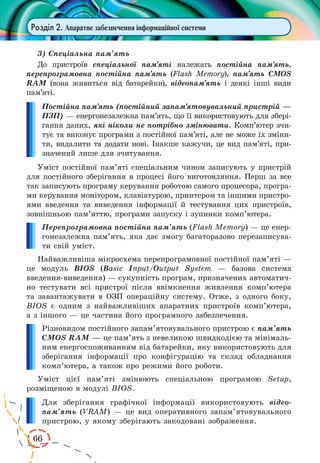 66 
Розділ 2. Апаратне забезпечення інформаційної системи 
3) Спеціальна пам’ять 
До пристроїв спеціальної пам’яті належать постійна пам’ять, 
перепрограмовна постійна пам’ять (Flash Memory), пам’ять CMOS 
RAM (вона живиться від батарейки), відеопам’ять і деякі інші види 
пам’яті. 
Постійна пам’ять (постійний запам’ятовувальний пристрій — 
ПЗП) — енергонезалежна пам’ять, що її використовують для збері- 
гання даних, які ніколи не потрібно змінювати. Комп’ютер зчи- 
тує та виконує програми з постійної пам’яті, але не може їх зміни- 
ти, видалити та додати нові. Інакше кажучи, це вид пам’яті, при- 
значений лише для зчитування. 
Уміст постійної пам’яті спеціальним чином записують у пристрій 
для постійного зберігання в процесі його виготовляння. Перш за все 
так записують програму керування роботою самого процесора, програ- 
ми керування монітором, клавіатурою, принтером та іншими пристро- 
ями введення та виведення інформації й тестування цих пристроїв, 
зовнішньою пам’яттю, програми запуску і зупинки комп’ютера. 
Перепрограмовна постійна пам’ять (Flash Memory) — це енер- 
гонезалежна пам’ять, яка дає змогу багаторазово перезаписува- 
ти свій уміст. 
Найважливіша мікросхема перепрограмовної постійної пам’яті — 
це модуль BIOS (Basic Input/Output System — базова система 
введення-виведення) — сукупність програм, призначених автоматич- 
но тестувати всі пристрої після ввімкнення живлення комп’ютера 
та завантажувати в ОЗП операційну систему. Отже, з одного боку, 
BIOS є одним з найважливіших апаратних пристроїв комп’ютера, 
а з іншого — це частина його програмного забезпечення. 
Різновидом постійного запам’ятовувального пристрою є пам’ять 
CMOS RAM — це пам’ять з невеликою швидкодією та мінімаль- 
ним енергоспоживанням від батарейки, яку використовують для 
зберігання інформації про конфігурацію та склад обладнання 
комп’ютера, а також про режими його роботи. 
Уміст цієї пам’яті змінюють спеціальною програмою Setup, 
розміщеною в модулі BIOS. 
Для зберігання графічної інформації використовують відеопам’ 
ять (VRAM) — це вид оперативного запам’ятовувального 
пристрою, у якому зберігають закодовані зображення. 
 