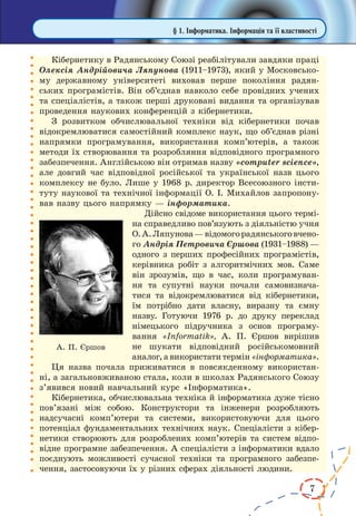 7 
Кібернетику в Радянському Союзі реабілітували завдяки праці 
Олексія Андрійовича Ляпунова (1911–1973), який у Московському 
державному університеті виховав перше покоління радян- 
ських програмістів. Він об’єднав навколо себе провідних учених 
та спеціалістів, а також перші друковані видання та організував 
проведення наукових конференцій з кібернетики. 
З розвитком обчислювальної техніки від кібернетики почав 
відокремлюватися самостійний комплекс наук, що об’єднав різні 
напрямки програмування, використання комп’ютерів, а також 
методи їх створювання та розробляння відповідного програмного 
забезпечення. Англійською він отримав назву «computer science», 
але довгий час відповідної російської та української назв цього 
комплексу не було. Лише у 1968 р. директор Всесоюзного інсти- 
туту наукової та технічної інформації О. І. Михайлов запропону- 
вав назву цього напрямку — інформатика. 
Дійсно свідоме використання цього термі- 
на справедливо пов’язують з діяльністю учня 
О. А. Ляпунова — відомого радянського вчено- 
го Андрія Петровича Єршова (1931–1988) — 
одного з перших професійних програмістів, 
керівника робіт з алгоритмічних мов. Саме 
він зрозумів, що в час, коли програмуван- 
ня та супутні науки почали самовизнача- 
тися та відокремлюватися від кібернетики, 
їм потрібно дати власну, виразну та ємну 
назву. Готуючи 1976 р. до друку переклад 
німецького підручника з основ програму- 
вання «Informatik», А. П. Єршов вирішив 
не шукати відповідний російськомовний 
аналог, а використати термін «інформатика». 
Ця назва почала приживатися в повсякденному використан- 
ні, а загальновживаною стала, коли в школах Радянського Союзу 
з’явився новий навчальний курс «Інформатика». 
Кібернетика, обчислювальна техніка й інформатика дуже тісно 
пов’язані між собою. Конструктори та інженери розробляють 
надсучасні комп’ютери та системи, використовуючи для цього 
потенціал фундаментальних технічних наук. Спеціалісти з кібер- 
нетики створюють для розроблених комп’ютерів та систем відпо- 
відне програмне забезпечення. А спеціалісти з інформатики вдало 
поєднують можливості сучасної техніки та програмного забезпе- 
чення, застосовуючи їх у різних сферах діяльності людини. 
А. П. Єршов 
§ 1. Інформатика. Інформація та її властивості 
 
