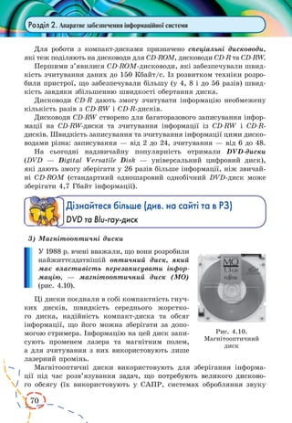 70 
Розділ 2. Апаратне забезпечення інформаційної системи 
Для роботи з компакт-дисками призначено спеціальні дисководи, 
які теж поділяють на дисководи для CD-ROM, дисководи CD-R та CD-RW. 
Першими з’явилися CD-ROM-дисководи, які забезпечували швид- 
кість зчитування даних до 150 Кбайт/с. Із розвитком техніки розро- 
били пристрої, що забезпечували більшу (у 4, 8 і до 56 разів) швид- 
кість завдяки збільшенню швидкості обертання диска. 
Дисководи CD-R дають змогу зчитувати інформацію необмежену 
кількість разів з CD-RW і CD-R-дисків. 
Дисководи CD-RW створено для багаторазового записування інфор- 
мації на CD-RW-диски та зчитування інформації із CD-RW і CD-R- 
дисків. Швидкість записування та зчитування інформації цими диско- 
водами різна: записування — від 2 до 24, зчитування — від 6 до 48. 
На сьогодні надзвичайну популярність отримали DVD-диски 
(DVD — Digital Versatile Disk — універсальний цифровий диск), 
які дають змогу зберігати у 26 разів більше інформації, ніж звичай- 
ні CD-ROM (стандартний одношаровий однобічний DVD-диск може 
зберігати 4,7 Гбайт інформації). 
Дізнайтеся більше (див. на сайті та в РЗ) 
DVD та Blu-ray-диск 
3) Магнітооптичні диски 
У 1988 р. вчені вважали, що вони розробили 
найжиттєздатнішій оптичний диск, який 
має властивість перезаписувати інфор- 
мацію, — магнітооптичний диск (МО) 
(рис. 4.10). 
Ці диски поєднали в собі компактність гнуч- 
ких дисків, швидкість середнього жорстко- 
го диска, надійність компакт-диска та обсяг 
інформації, що його можна зберігати за допо- 
могою стримера. Інформацію на цей диск запи- 
сують променем лазера та магнітним полем, 
а для зчитування з них використовують лише 
лазерний промінь. 
Магнітооптичні диски використовують для зберігання інформа- 
ції під час розв’язуванн�я� задач, що потребують великого дисково- 
го обсягу (їх використовують у САПР, системах обробляння звуку 
Рис. 4.10. 
Магнітооптичний 
диск 
 