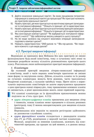 72 
Розділ 2. Апаратне забезпечення інформаційної системи 
9. Дайте означення зовнішньої пам’яті. За яким ланцюжком потрапляє 
інформація із зовнішньої пам’яті до процесора? Які пристрої належать 
до пристроїв зовнішньої пам’яті? 
10. Назвіть пристрої, дія яких ґрунтується на магнітному принципі записування 
та зчитування інформації. **Опишіть їх принцип дії та характеристики. 
11. Назвіть пристрої, дія яких ґрунтується на оптичному принципі записування 
та зчитування інформації. **Опишіть їх принцип дії та характеристики. 
12. Яка конструкція компакт-диска? *Як відбувається зчитування інформації 
з нього? **Що забезпечує високу швидкість цього процесу? 
13. На які види залежно від кількості можливих операцій записування 
поділяють компакт-диски? 
14. Наведіть характеристики *DVD-дисків та **Blu-ray-дисків. *Які переваги 
кожного з цих видів дисків? 
4.3. Пристрої введення інформації 
Відповідно до принципу фон Неймана без цих пристроїв не зможе 
функціонувати будь-який комп’ютер, тому в сучасному світі вчені та 
інженери розробили велику кількість різноманітних пристроїв цього 
класу. Розгляньмо лише найпоширеніші пристрої введення інформації. 
1. Клавіатура 
Це головний пристрій введення літерно-символьної інформації 
в комп’ютер, який з часів перших комп’ютерів практично не змінив 
свою форму та внутрішню схему. Дійсно, кількість клавіш та їх розмір 
на сучасних клавіатурах можуть бути різними, часто трапляються 
бездротові клавіатури, з кулькою трекболу тощо. Проте ніхто з корис- 
тувачів персональних комп’ютерів не захоче переучуватися працювати 
з цим пристроєм кожні півроку-рік, тому призначення основних клавіш 
не змінюється, а різні вдосконалення мають лише сервісний характер. 
Усі клавіші клавіатури за їх функційним призначенням можна 
поділити на п’ять груп (рис. 4.11): 
· група літерно-цифрових клавіш призначена для введення літер 
і символів, 
кожна клавіша може працювати в кількох режимах 
(регістрах), тому її можна використовувати для введення кількох 
символів. 
Перемикання між верхнім та нижнім регістрами здійснюють 
за допомогою службових клавіш; 
· група функційних клавіш складається з дванадцяти клавіш 
(від F1 до F12), розміщених у верхній частині клавіатури. 
Функції, закріплені за певними клавішами, залежать від влас- 
тивостей програми, що працює на цей момент, а в деяких випад- 
 