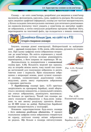 77 
Сканер — це «очі» комп’ютера, розроблені для введення в комп’ютер 
малюнків, фотознімків, креслень, схем, графіків та діаграм. На сьогодні, 
крім уведення графічної інформації, сканер усе частіше використовують 
у більш складних інтелектуальних системах для оптичного розпізнаван- 
ня символів (спочатку текст уводять у комп’ютер як звичайне графіч- 
не зображення, а потім спеціально розроблена програма обробляє його, 
перетворюючи на текстовий файл, що складається з певних символів). 
Дізнайтеся більше (див. на сайті та в РЗ) 
Історія створення сканера 
Існують сканери різної конструкції. Найпростіший 
та найдешев- 
ший — ручний сканер (рис. 4.15), яким, ніби мишею, рухають по сторін- 
ках. При цьому цифрова копія зображення потрапляє 
до комп’ютера. На якість отриманого у такий 
спосіб зображення суттєво впливає рівномірність 
переміщення, а його ширина не перевищує 10 см. 
Досконалішим та поширенішим є планшетний 
сканер (рис. 4.16). Більшість моделей має кришку, 
яку за потреби можна зняти, тому такий тип скане- 
ра застосовний для сканування зображень із досить 
товстих книг і журналів. Крім сканування зобра- 
ження з непрозорої основи, деякі сучасні планшет- 
ні сканери, укомплектовані додатковими слайд- 
модулями, дають змогу отримувати зображення 
з прозорих оригіналів. 
У барабанному сканері (рис. 4.17) оригінал 
закріплюють на прозорому барабані, який оберта- 
ється з великою швидкістю, а спеціальний елемент, 
що зчитує зображення, розміщують максималь- 
но близько до оригіналу. Такий тип сканера дає 
змогу сканувати зображення з будь-яких повер- 
хонь та має високу роздільну здатність (близь- 
ко 10 000 точок на дюйм). Найчастіше барабанні 
сканери використовують у поліграфії. 
Основною характеристикою будь-якого сканера 
є його оптична роздільна здатність. У процесі 
сканування цифрова копія зображення створюється 
не одразу, оскільки сканер знімає зображення 
по рядках. Що більше в сканера світлочутливих 
Рис. 4.15. Ручний 
сканер 
§ 4. Характеристика основних вузлів комп’ютера 
Рис. 4.16. 
Планшетний сканер 
Рис. 4.17. 
Барабанний сканер 
 