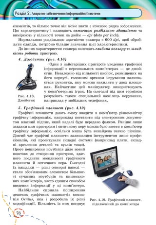 78 
Розділ 2. Апаратне забезпечення інформаційної системи 
елементів, то більше точок він може зняти з кожного рядка зображення. 
Цю характеристику і називають оптичною роздільною здатністю та 
вимірюють у кількості точок на дюйм — dpi (dots per inch). 
Нормальною роздільною здатністю сканера є 600 dpi, щоб обробляти 
слайди, потрібно більше значення цієї характеристики. 
До інших характеристик сканера належать глибина кольору та швид- 
кість роботи пристрою. 
4. Джойстик (рис. 4.18) 
Один з найстаріших пристроїв уведення графічної 
інформації в персональних комп’ютерах — це джой- 
стик. Незалежно від кількості кнопок, розміщених на 
його корпусі, головним органом керування залиша- 
ється рукоятка, яку можна нахиляти у двох площи- 
нах. Найчастіше цей маніпулятор використовують 
у комп’ютерних іграх. На сьогодні під цим терміном 
розуміють також спеціальний важілець керування, 
наприклад у мобільних телефонах. 
5. Графічний планшет (рис. 4.19) 
Графічні планшети дають змогу вводити в комп’ютер різноманітну 
графічну інформацію, наприклад поставити під електронним докумен- 
том власний підпис, який надалі буде передано факсом. Раніше лише 
завдяки цим пристроям і оптичному перу можна було ввести в комп’ютер 
графічну інформацію, оскільки миша була винайдена значно пізніше. 
Довгий час графічні планшети залишалися інструментом лише профе- 
сіоналів, які проектували складні системи (наприклад плати, склад- 
ні креслення деталей та вузлів тощо). 
Проте поширення ноутбуків дало новий 
поштовх до створення пристрою, здат- 
ного поєднати можливості графічного 
планшета й оптичного пера. Сьогодні 
їх нащадки — різні сенсорні панелі — 
стали обов’язковим елементом більшос- 
ті сучасних ноутбуків та кишенько- 
вих комп’ютерів, часто єдиним способом 
введення інформації у ці комп’ютери. 
Найбільше сприяла поширенню 
дешевих графічних планшетів компа- 
нія Genius, яка і розробила їх різні 
модифікації. Більшість із них поєднує 
Рис. 4.19. Графічний планшет, 
підключений до комп’ютера 
Рис. 4.18. 
Джойстик 
 