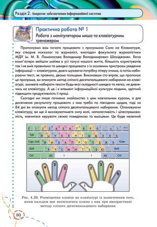 80 
Розділ 2. Апаратне забезпечення інформаційної системи 
Практична робота № 1 
Робота з маніпулятором миша та клавіатурним 
тренажером 
Пропонуємо вам почати працювати з програмою Соло на Клавиатуре, 
яку створив психолог та журналіст, викладач факультету журналістики 
МДУ ім. М. В. Ломоносова Володимир Володимирович Шахіджанян. Хоча 
комп’ютери ввійшли майже в усі галузі нашого життя, більшість користувачів 
так і не вміє правильно та швидко працювати з їх основним пристроєм уведення 
інформації — клавіатурою, довго шукаючи потрібну літеру очима, а потім наби- 
раючи текст, як правило, двома пальцями. Виконавши сто вправ, що пропонує 
ця програма, ви опануєте метод сліпого десятипальцевого набирання на клаві- 
атурі, зможете набирати тексти будь-якої складності швидко та легко, не дивля- 
чись на клавіатуру. А це і є елемент інформаційної культури людини, здатний 
підвищити продуктивність її праці. 
Сьогодні ми лише почнемо знайомство з цим навчальним курсом, а для 
досягнення результату працювати з ним треба по півгодини щодня, тоді за 
84 дні ви опануєте метод сліпого десятипальцевого набирання. Опановуючи 
клавіатуру, ви ще й виховуватимете силу волі, наполегливість і цілеспрямова- 
ність, навчитеся керувати своєю поведінкою та емоціями. Це буде нелегкий 
Рис. 4.20. Розміщення клавіш на клавіатурі із зазначенням того, 
яким пальцем має натискатися кожна з них при використанні 
методу сліпого десятипальцевого набирання 
 