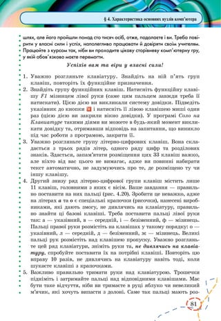 81 
§ 4. Характеристика основних вузлів комп’ютера 
шлях, але його пройшли понад сто тисяч осіб, отже, подолаєте і ви. Треба пові- 
рити у власні сили і успіх, наполегливо працювати й довіряти своїм учителям. 
Працюйте з курсом так, ніби ви проходите цікаву сторівневу комп’ютерну гру, 
у якій обов’язково маєте перемогти. 
Успіхів вам та віри у власні сили! 
1. Уважно розгляньте клавіатуру. Знайдіть на ній п’ять груп 
клавіш, повторіть їх функційне призначення. 
2. Знайдіть групу функційних клавіш. Натисніть функційну клаві- 
шу F1 мізинцем лівої руки (саме цим пальцем завжди треба її 
натискати). Цією дією ви викликали систему довідки. Підведіть 
указівник до кнопки і натисніть її лівою клавішею миші один 
раз (цією дією ви закрили вікно довідки). У програмі Соло на 
Клавиатуре такими діями ви можете в будь-який момент викли- 
кати довідку та, отримавши відповідь на запитання, що виникло 
під час роботи з програмою, закрити її. 
3. Уважно розгляньте групу літерно-цифрових клавіш. Вона скла- 
дається з трьох рядів літер, одного ряду цифр та розділових 
знаків. Здається, запам’ятати розміщення цих 33 клавіш важко, 
але ніхто від вас цього не вимагає, адже ви повинні набирати 
текст автоматично, не задумуючись про те, де розміщено ту чи 
іншу клавішу. 
4. Другий знизу ряд літерно-цифрової групи клавіш містить лише 
11 клавіш, головними з яких є вісім. Ваше завдання — правиль- 
но поставити на них пальці (рис. 4.20). Зробити це неважко, адже 
на літерах а та о є спеціальні крапочки (рисочки), нанесені вироб- 
никами, які дають змогу, не дивлячись на клавіатуру, правиль- 
но знайти ці базові клавіші. Треба поставити пальці лівої руки 
так: а — указівний, в — середній, і — безіменний, ф — мізинець. 
Пальці правої руки розмістіть на клавішах у такому порядку: о — 
указівний, л — середній, д — безіменний, ж — мізинець. Великі 
пальці рук розмістіть над клавішею пропуску. Уважно розглянь- 
те цей ряд клавіатури, зніміть руки та, не дивлячись на клавіа- 
туру, спробуйте поставити їх на потрібні клавіші. Повторіть цю 
вправу 10 разів, не дивлячись на клавіатуру навіть тоді, коли 
шукаєте клавіші з крапочками. 
5. Важливо правильно тримати руки над клавіатурою. Трошечки 
підніміть і затримайте пальці над відповідними клавішами. Має 
бути таке відчуття, ніби ви тримаєте в руці яблуко чи невеликий 
м’ячик, які хочуть випасти з долоні. Саме так пальці мають роз- 
 