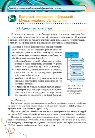84 
Розділ 2. Апаратне забезпечення інформаційної системи 
Пристрої виведення інформації. 
Мультимедійне обладнання 
5.1. Відеосистема комп’ютера 
До складу сучасного комп’ютера може одночасно входити бага- 
то пристроїв виведення інформації різного призначення. Основним 
з них, що входить до базової конфігурації персонального комп’ютера, 
є монітор, призначений відображати візуальну інформацію. 
Монітор є лише компонентом єдиної системи 
комп’ютера, без злагодженої роботи якої він 
не зміг би працювати. Цю систему називають 
відеосистемою персонального комп’ютера. 
До її складу входять (рис. 5.1): 
· відеопам’ять, у якій зберігають зобра- 
ження в комп’ютерному форматі (у формі 
певної послідовності нулів та одиниць); 
· відеоадаптер, який надсилає в монітор 
спеціальні сигнали, що керують процесом 
побудови зображення; 
· монітор, який під керуванням отриманих 
сигналів перетворює вміст відеопам’яті на 
візуальні образи; 
· відповідне програмне забезпечення (відео- 
драйвери), яке виконує кодування та деко- 
дування сигналів, координатні перетворен- 
ня, стискання зображень та інші функції. 
1. Монітор 
За конструкцією та принципом роботи монітори можна поділити 
на монітори на базі електронно-променевої трубки (ЕПТ), рідинно- 
кристалічні та сенсорні (рис. 5.2). 
Принцип роботи моніторів на базі електронно-променевої труб- 
ки (рис. 5.3) аналогічний до принципу роботи звичайного телевізора. 
Кількість рядків, що відображаються за 1 с, називають рядко- 
вою частотою розгортки. А кількість кадрів, змінених за 1 с, скла- 
дає кадрову частоту розгортки монітора (вона має бути не меншою 
85 Гц, інакше зображення буде мерехтіти). 
5 
Рис. 5.1. Склад 
відеосистеми 
персонального 
комп’ютера 
 