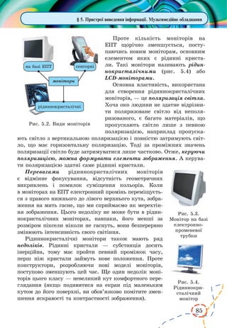 85 
§ 5. Пристрої виведення інформації. Мультимедійне обладнання 
Проте кількість моніторів на 
ЕПТ щорічно зменшується, посту- 
паючись новим моніторам, основним 
елементом яких є рідинні криста- 
ли. Такі монітори називають рідин- 
нокристалічними (рис. 5.4) або 
LCD-моніторами. 
Основна властивість, використана 
для створення рідиннокристалічних 
моніторів, — це поляризація світла. 
Хоча око людини не здатне відрізни- 
ти поляризоване світло від неполя- 
ризованого, є багато матеріалів, що 
пропускають світло лише з певною 
поляризацією, наприклад пропуска- 
ють світло з вертикальною поляризацією і повністю затримують світ- 
ло, що має горизонтальну поляризацію. Тоді за проміжних значень 
поляризації світло буде затримуватися лише частково. Отже, керуючи 
поляризацією, можна формувати елементи зображення. А керува- 
ти поляризацією здатні саме рідинні кристали. 
Перевагами рідиннокристалічних моніторів 
є відмінне фокусування, відсутність геометричних 
викривлень і помилок суміщення кольорів. Коли 
в моніторах на ЕПТ електронний промінь переміщуєть- 
ся з правого нижнього до лівого верхнього кута, зобра- 
ження на мить гасне, що ми сприймаємо як мерехтін- 
ня зображення. Цього недоліку не може бути в рідин- 
нокристалічних моніторах, навпаки, його менші за 
розміром піксели ніколи не гаснуть, вони безперервно 
змінюють інтенсивність свого світіння. 
Рідиннокристалічні монітори також мають ряд 
недоліків. Рідинні кристали — субстанція досить 
інерційна, тому має пройти певний проміжок часу, 
перш ніж кристали займуть нове положення. Проте 
конструктори, розробляючи нові моделі моніторів, 
поступово зменшують цей час. Ще один недолік моні- 
торів цього класу — невеликий кут комфортного пере- 
глядання (якщо подивитися на екран під маленьким 
кутом до його поверхні, ви обов’язково помітите змен- 
шення яскравості та контрастності зображення). 
Рис. 5.2. Види моніторів 
Рис. 5.3. 
Монітор на базі 
електронно- 
променевої 
трубки 
Рис. 5.4. 
Рідиннокристалічний 
монітор 
 