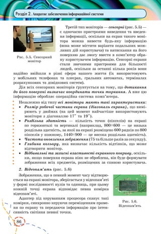86 
Розділ 2. Апаратне забезпечення інформаційної системи 
Третій тип моніторів — сенсорні (рис. 5.5) — 
є одночасно пристроями виведення та введен- 
ня інформації, оскільки на екран такого моні- 
тора можна вивести будь-яку інформацію 
(вона може містити варіанти подальших мож- 
ливих дій користувача) та натискання на його 
поверхню дає змогу ввести в комп’ютер обра- 
ну користувачем інформацію. Сенсорні екрани 
стали звичними пристроями для більшості 
людей, оскільки за останні кілька років вони 
надійно ввійшли в різні сфери нашого життя (їх використовують 
у мобільних телефонах та плеєрах, гральних автоматах, терміналах 
розрахункових та довідкових систем). 
Дія всіх сенсорних моніторів ґрунтується на тому, що дотикання 
до його поверхні визначає координати точки торкання. А вже цю 
інформацію обробляє операційна система комп’ютера. 
Незалежно від типу всі монітори мають такі характеристики: 
· Розмір робочої частини екрана (діагональ екрана), що вимі- 
рюють у дюймах (на цей момент найчастіше використовують 
монітори з діагоналлю 17" та 19"). 
· Роздільна здатність — кількість точок (пікселів) на екрані 
по горизонталі та вертикалі (наприклад, 800ç600 — це низька 
роздільна здатність, за якої на екрані розміщено 600 рядків по 800 
пікселів у кожному, 1440ç900 — це висока роздільна здатність). 
· Частота оновлення зображення (75 та більше разів за секунду). 
· Глибина кольору, яка визначає кількість відтінків, що може 
відтворити монітор. 
· Відбивальні та захисні властивості екранного покриву, оскіль- 
ки, якщо поверхня екрана ніяк не оброблена, він буде формувати 
зображення всіх предметів, розміщених за спиною користувача. 
2. Відеопам’ять (рис. 5.6) 
Зображення, що в певний момент часу відтворю- 
ється на екрані монітора, зберігається у відеопам’яті 
у формі послідовності нулів та одиниць, при цьому 
кожній точці екрана відповідає певна комірка 
відеопам’яті. 
Адаптер під керуванням процесора сканує такі 
комірки, синхронно керуючи переміщенням проме- 
ня по екрану та передаючи інформацію про інтен- 
сивність світіння певної точки. 
Рис. 5.5. Сенсорний 
монітор 
Рис. 5.6. 
Відеопам’ять 
 