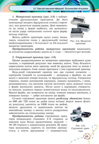 89 
§ 5. Пристрої виведення інформації. Мультимедійне обладнання 
1. Матричний принтер (рис. 5.8) є найпро- 
стішим друкувальним пристроєм. До його 
конструкції входить друкувальна голівка (карет- 
ка), яка рухається вздовж рядка. Дані виводять- 
ся на папір у формі відбитку, що залишаєть- 
ся після удару спеціальних голочок крізь фарбу- 
вальну стрічку. 
Якість роботи принтерів цього класу визна- 
чають кількістю голок у друкувальній голівці 
(найпоширенішими є 9-гольчасті та 24-гольчасті 
матричні принтери). 
Продуктивність роботи матричних принтерів визначають 
за кількістю надрукованих знаків за 1 с (cps — characters per second). 
2. Струминний принтер (рис. 5.9) 
Процес роздруковування на матричних принтерах відбувався дуже 
голосно, а отриманий результат мав невисоку якість. Тому більшість 
користувачів хотіли мати принтер, який би друкував тихо та якісно і 
коштував недорого. Саме таким пристроєм і став струминний принтер. 
Будь-який струминний принтер має два головні елементи — 
картридж (чорний та кольоровий) — резервуар з фарбою, на дні 
якого є невеликі отвори (сопла), та друкувальну голівку. Спеціальні 
чорнила, якими заповнений картридж, швидко нагрівають, і вони, 
розширюючись, під високим тиском вилітають крізь вузенькі сопла 
у формі маленьких крапель. Після цього в картриджі створюєть- 
ся вакуум, залишки чорнил всмоктуються назад та охолоджуються. 
Краплі фарби, що потрапили на папір, повинні швидко висихати, а 
поверхня паперу — добре поглинати цю фарбу. 
Сучасні струминні принтери мають роздільну здатність близь- 
ко 600 або 720 точок на дюйм (хоча останні моделі мають фізич- 
ну роздільну здатність до 2400 точок на дюйм), 
можуть друкувати із задовільною якістю на 
звичайному папері, а високу якість роздруківки 
забезпечують на спеціальному папері. 
Продуктивність роботи струминних прин- 
терів (швидкодія) становить 5–6 сторінок за 
хвилину (для більш продуктивних моделей — 
16–20 сторінок у швидкісному режимі). Ці прин- 
тери малошумні, вартість їх постійно зменшу- 
ється, а якість друкування — підвищується. 
Рис. 5.8. Матричні 
принтери 
Рис. 5.9. 
Струминні прин- 
тери 
 