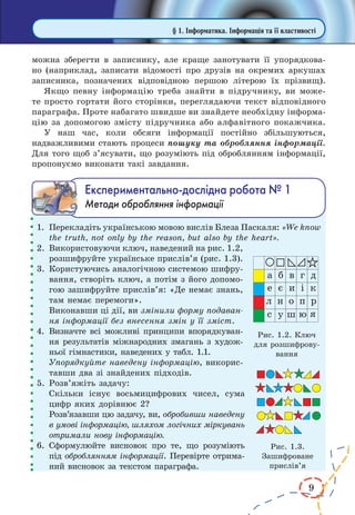 9 
можна зберегти в записнику, але краще занотувати її упорядкова- 
но (наприклад, записати відомості про друзів на окремих аркушах 
записника, позначених відповідною першою літерою їх прізвищ). 
Якщо певну інформацію треба знайти в підручнику, ви може- 
те просто гортати його сторінки, переглядаючи текст відповідного 
параграфа. Проте набагато швидше ви знайдете необхідну інформа- 
цію за допомогою змісту підручника або алфавітного покажчика. 
У наш час, коли обсяги інформації постійно збільшуються, 
надважливими стають процеси пошуку та обробляння інформації. 
Для того щоб з’ясувати, що розуміють під оброблянням інформації, 
пропонуємо виконати такі завдання. 
Åêñïåðèìåíòàëüíî-äîñë³äíà ðîáîòà ¹ 1 
Методи обробляння інформації 
1. Перекладіть українською мовою вислів Блеза Паскаля: «We know 
the truth, not only by the reason, but also by the heart». 
2. Використовуючи ключ, наведений на рис. 1.2, 
розшифруйте українське прислів’я (рис. 1.3). 
3. Користуючись аналогічною системою шифру- 
вання, створіть ключ, а потім з його допомо- 
гою зашифруйте прислів’я: «Де немає знань, 
там немає перемоги». 
Виконавши ці дії, ви змінили форму подаван- 
ня інформації без внесення змін у її зміст. 
4. Визначте всі можливі принципи впорядкуван- 
ня результатів міжнародних змагань з худож- 
ньої гімнастики, наведених у табл. 1.1. 
Упорядкуйте наведену інформацію, викорис- 
тавши два зі знайдених підходів. 
5. Розв’яжіть задачу: 
Скільки існує восьмицифрових чисел, сума 
цифр яких дорівнює 2? 
Розв’язавши цю задачу, ви, обробивши наведену 
в умові інформацію, шляхом логічних міркувань 
отримали нову інформацію. 
6. Сформулюйте висновок про те, що розуміють 
під оброблянням інформації. Перевірте отрима- 
ний висновок за текстом параграфа. 
§ 1. Інформатика. Інформація та її властивості 
Рис. 1.3. 
Зашифроване 
прислів’я 
Рис. 1.2. Ключ 
для розшифрову- 
вання 
 