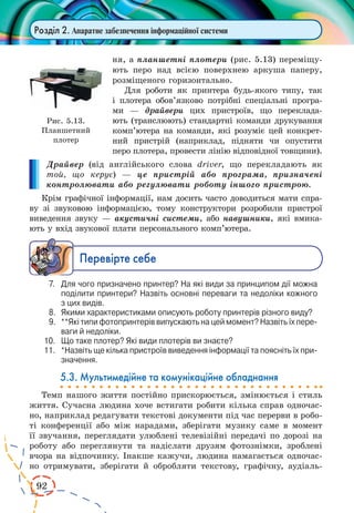 92 
Розділ 2. Апаратне забезпечення інформаційної системи 
ня, а планшетні плотери (рис. 5.13) переміщу- 
ють перо над всією поверхнею аркуша паперу, 
розміщеного горизонтально. 
Для роботи як принтера будь-якого типу, так 
і плотера обов’язково потрібні спеціальні програ- 
ми — драйвери цих пристроїв, що переклада- 
ють (транслюють) стандартні команди друкування 
комп’ютера на команди, які розуміє цей конкрет- 
ний пристрій (наприклад, підняти чи опустити 
перо плотера, провести лінію відповідної товщини). 
Драйвер (від англійського слова driver, що перекладають 
як 
той, що керує) — це пристрій або програма, призначені 
контролювати або регулювати роботу іншого пристрою. 
Крім графічної інформації, нам досить часто доводиться мати спра- 
ву зі звуковою інформацією, тому конструктори розробили пристрої 
виведення звуку — акустичні системи, або навушники, які вмика- 
ють у вхід звукової плати персонального комп’ютера. 
Ïåðåâ³ðте ñåáå 
7. Для чого призначено принтер? На які види за принципом дії можна 
поділити принтери? Назвіть основні переваги та недоліки кожного 
з цих видів. 
8. Якими характеристиками описують роботу принтерів різного виду? 
9. **Які типи фотопринтерів випускають на цей момент? Назвіть їх переваги 
й недоліки. 
10. Що таке плотер? Які види плотерів ви знаєте? 
11. *Назвіть ще кілька пристроїв виведення інформації та поясніть їх призначення. 
5.3. Мультимедійне та комунікаційне обладнання 
Темп нашого життя постійно прискорюється, змінюється і стиль 
життя. Сучасна людина хоче встигати робити кілька справ одночас- 
но, наприклад редагувати текстові документи під час перерви в робо- 
ті конференції або між нарадами, зберігати музику саме в момент 
її звучання, переглядати улюблені телевізійні передачі по дорозі на 
роботу або переглянути та надіслати друзям фотознімки, зроблені 
вчора на відпочинку. Інакше кажучи, людина намагається одночас- 
но отримувати, зберігати й обробляти текстову, графічну, аудіаль- 
Рис. 5.13. 
Планшетний 
плотер 
 