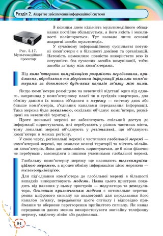 94 
Розділ 2. Апаратне забезпечення інформаційної системи 
З кожним днем кількість мультимедійного облад- 
нання постійно збільшується, а його якість і можли- 
вості поліпшуються. Тут названо лише основні 
апаратні засоби мультимедіа. 
У сучасному інформаційному суспільстві потуж- 
ні комп’ютери є в більшості домівок та організацій. 
Натомість неможливо повністю використати всю їх 
потужність без сучасних засобів комунікації, тобто 
засобів зв’язку між комп’ютерами. 
Під комп’ютерною комунікацією розуміють передавання, при- 
ймання, обробляння та зберігання інформації різними комп’ютерами 
за допомогою будь-яких каналів зв’язку між ними. 
Якщо комп’ютери розміщено на невеликій відстані один від одно- 
го, наприклад у комп’ютерному класі чи в сусідніх квартирах, для 
обміну даними їх можна об’єднати в мережу — систему двох або 
більше комп’ютерів, з’єднаних каналами передавання інформації. 
Така мережа буде локальною, оскільки об’єднує комп’ютери, розмі- 
щені на невеликій території. 
Проте локальні мережі не забезпечують спільний доступ до 
інформації користувачам, які перебувають у різних частинах міста, 
тому локальні мережі об’єднують у регіональні, що об’єднують 
комп’ютери в межах регіону. 
У свою чергу, регіональні мережі є частинами глобальної мережі — 
комп’ютерної мережі, що охоплює великі території та містить мільйо- 
ни комп’ютерів. Вона дає можливість користувачам, де б вони фізично 
не перебували, взаємодіяти з іншими учасниками глобальної мережі. 
Глобальну комп’ютерну мережу ще називають телекомуніка- 
ційною мережею, а процес обміну інформацією цією мережею — 
телекомунікацією. 
Для під’єднання комп’ютера до глобальної мережі в більшості 
випадків використовують модеми. Назва цього пристрою похо- 
дить від наявних у ньому пристроїв — модулятора та демодуля- 
тора. Основним призначенням модема є оптимальне перетво- 
рення цифрового сигналу на аналоговий для передавання його 
каналом зв’язку, передавання цього сигналу і відповідно при- 
ймання та обернене перетворення прийнятого сигналу. Як канал 
передавання даних можна використовувати звичайну телефонну 
мережу, виділену лінію або радіоканал. 
Рис. 5.17. 
Мультимедійний 
проектор 
 