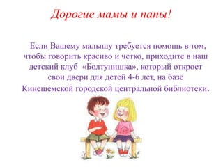 Дорогие мамы и папы! 
Если Вашему малышу требуется помощь в том, 
чтобы говорить красиво и четко, приходите в наш 
детский клуб «Болтунишка», который откроет 
свои двери для детей 4-6 лет, на базе 
Кинешемской городской центральной библиотеки. 
 