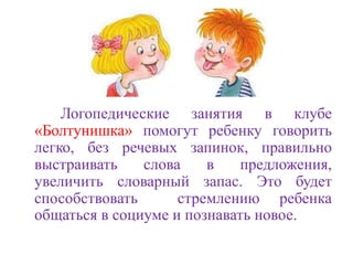 Логопедические занятия в клубе 
«Болтунишка» помогут ребенку говорить 
легко, без речевых запинок, правильно 
выстраивать слова в предложения, 
увеличить словарный запас. Это будет 
способствовать стремлению ребенка 
общаться в социуме и познавать новое. 
 