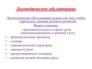 Логопедическое обследование 
Логопедическое обследование нужно для того, чтобы 
определить уровень речевого развития 
Вашего малыша. 
- произносительную сторону речи 
(звукопроизношение и речевой слух) 
• - фонематические процессы 
• - словарь 
• - грамматический строй речи 
• - связность речи 
• - артикуляционную моторику 
• - развитие мелкой моторики руки. 
 