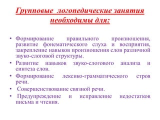 Групповые логопедические занятия 
необходимы для: 
• Формирование правильного произношения, 
развитие фонематического слуха и восприятия, 
закрепление навыков произношения слов различной 
звуко-слоговой структуры. 
• Развитие навыков звуко-слогового анализа и 
синтеза слов. 
• Формирование лексико-грамматического строя 
речи. 
• Совершенствование связной речи. 
• Предупреждение и исправление недостатков 
письма и чтения. 
 
