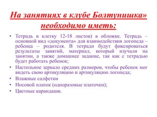 На занятиях в клубе Болтунишка» 
необходимо иметь: 
• Тетрадь в клетку 12-18 листов) в обложке. Тетрадь – 
основной вид «документа» для взаимодействия логопеда – 
ребенка – родителя. В тетради будут фиксироваться 
результаты занятий, материал, который изучали на 
занятии, а также домашнее задание, так как с тетрадью 
будет работать ребенок; 
• Настольное зеркало средних размеров, чтобы ребенок мог 
видеть свою артикуляцию и артикуляцию логопеда; 
• Влажные салфетки 
• Носовой платок (одноразовые платочки); 
• Цветные карандаши. 
 