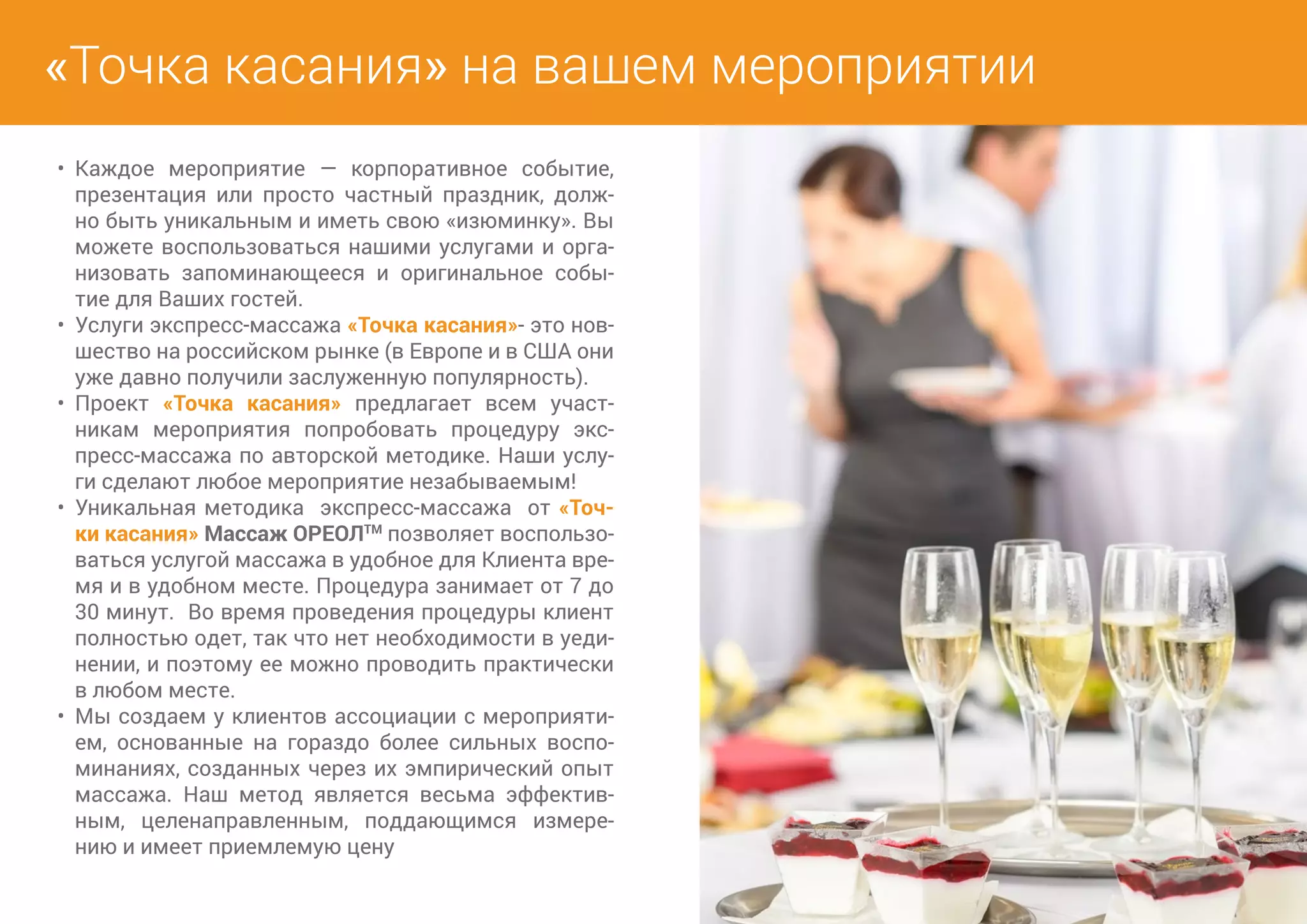 «Точка касания» на вашем мероприятии 
• Каждое мероприятие — корпоративное событие, 
презентация или просто частный праздник, долж- 
но быть уникальным и иметь свою «изюминку». Вы 
можете воспользоваться нашими услугами и орга- 
низовать запоминающееся и оригинальное собы- 
тие для Ваших гостей. 
• Услуги экспресс-массажа «Точка касания»- это нов- 
шество на российском рынке (в Европе и в США они 
уже давно получили заслуженную популярность). 
• Проект «Точка касания» предлагает всем участ- 
никам мероприятия попробовать процедуру экс- 
пресс-массажа по авторской методике. Наши услу- 
ги сделают любое мероприятие незабываемым! 
• Уникальная методика экспресс-массажа от «Точ- 
ки касания» Массаж ОРЕОЛТМ позволяет воспользо- 
ваться услугой массажа в удобное для Клиента вре- 
мя и в удобном месте. Процедура занимает от 7 до 
30 минут. Во время проведения процедуры клиент 
полностью одет, так что нет необходимости в уеди- 
нении, и поэтому ее можно проводить практически 
в любом месте. 
• Мы создаем у клиентов ассоциации с мероприяти- 
ем, основанные на гораздо более сильных воспо- 
минаниях, созданных через их эмпирический опыт 
массажа. Наш метод является весьма эффектив- 
ным, целенаправленным, поддающимся измере- 
нию и имеет приемлемую цену 
 