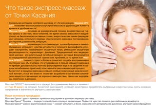 Что такое экспресс-массаж 
от Точки Касания 
• Уникальная методика экспресс-массажа от «Точки касания» Массаж ОРЕ- 
ОЛТМ позволяет воспользоваться услугой массажа в удобное для Клиента 
время и в удобном месте! 
• Массаж ОРЕОЛТМ основан на универсальной технике воздействия на тка- 
ни, органы и системы тела человека. Во время сеанса массажист воздей- 
ствует на биологически активные точки, энергетические линии (меридиа- 
ны) человека, используя приемы классического массажа: поглаживание, 
растирание, разминание, вибрация. 
• Массаж ОРЕОЛТМ нормализует и оптимизирует кровообращение и лимфо- 
обращение, устраняет чувства усталости и телесного дискомфорта, улуч- 
шает настроение, нормализует мышечный тонус, уменьшает мышечную 
закрепощенность, нормализует давление. Традиционный или медицин- 
ский массаж - это длительный лечебный процесс, который фокусируется 
на определенной физической травме или проблеме, в то время как Мас- 
саж ОРЕОЛТМ снимает стресс и блоки и помогает создать восприимчивое 
состояние ума. Мы считаем, что утверждение о пользе хорошего массажа 
не требует доказательств, поэтому фокусируемся еще и на общении и соз- 
даем незабываемо приятный, позитивный и омолаживающий процесс 
• Ассистент в процессе массажа создает особый позитивный межличност- 
ный контакт, и все это вместе помогает выработке в организме химиче- 
ских веществ отвечающих за хорошее самочувствие, таких как эндорфи- 
ны, серотонин и допамин. 
Массаж ОРЕОЛТМ выполняется в одежде, без применения масел и занимает 
от 7 до 30 минут, за которые Ассистент (массажист) успевает качественно проработать выбранные клиентом зоны, снять основное 
напряжение и значительно улучшить самочувствие. 
Наши основные процедуры: 
Массаж Ореолтм рук — принесет приятные ощущения и успокоит нервную систему 
Массаж Ореолтм Головы — подарит спокойствие и полную релаксацию. Появится чувство полного расслабления и комфорта. 
Массаж Ореолтм шейно-воротниковой зоны — снимет усталость и боли, нормализует артериальное давление, улучшит кровообращение 
 
