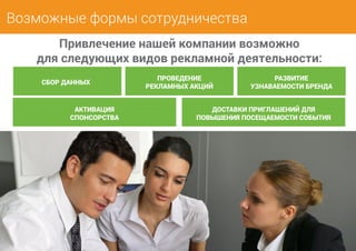 Возможные формы сотрудничества 
Привлечение нашей компании возможно 
для следующих видов рекламной деятельности: 
СБОР ДАННЫХ 
АКТИВАЦИЯ 
СПОНСОРСТВА 
ПРОВЕДЕНИЕ 
РЕКЛАМНЫХ АКЦИЙ 
РАЗВИТИЕ 
УЗНАВАЕМОСТИ БРЕНДА 
ДОСТАВКИ ПРИГЛАШЕНИЙ ДЛЯ 
ПОВЫШЕНИЯ ПОСЕЩАЕМОСТИ СОБЫТИЯ 
 