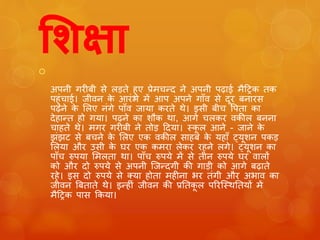 शिक्षा  
अपनी गरीबी से लड़ते हुए प्रेमचन्द ने अपनी पढाई मैट्रिक तक 
पहुुंचाई। जीवन के आरुंभ में आप अपने गााँव से दूर बनारस 
पढने के ललए नुंगे पााँव जाया करते थे। इसी बीच पपता का 
देहान्त हो गया। पढने का शौक था, आगे चलकर वकील बनना 
चाहते थे। मगर गरीबी ने तोड़ ट्रदया। स्कूल आने - जाने के 
झुंझट से बचने के ललए एक वकील साहब के यहााँ ट्यूशन पकड़ 
ललया और उसी के घर एक कमरा लेकर रहने लगे। ट्यूशन का 
पााँच रुपया लमलता था। पााँच रुपये में से तीन रुपये घर वालों 
को और दो रुपये से अपनी जजन्दगी की गाड़ी को आगे बढाते 
रहे। इस दो रुपये से क्या होता महीना भर तुंगी और अभाव का 
जीवन बबताते थे। इन्हीुं जीवन की प्रततकूल पररजस्थततयों में 
मैट्रिक पास ककया। 
 