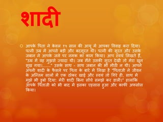 िादी 
 आपके पपता ने केवल १५ साल की आयू में आपका पववाह करा ट्रदया। 
पत्नी उम्र में आपसे बड़ी और बदसूरत थी। पत्नी की सूरत और उसके 
जबान ने आपके जले पर नमक का काम ककया। आप स्वयुं ललखते हैं, 
"उम्र में वह मुझसे ज्यादा थी। जब मैंने उसकी सूरत देखी तो मेरा खून 
सूख गया।......." उसके साथ - साथ जबान की भी मीठी न थी। आपने 
अपनी शादी के फैसले पर पपता के बारे में ललखा है "पपताजी ने जीवन 
के अजन्तम सालों में एक ठोकर खाई और स्वयुं तो चगरे ही, साथ में 
मुझे भी डुबो ट्रदया: मेरी शादी बबना सोंचे समझे कर डाली।" हालाुंकक 
आपके पपताजी को भी बाद में इसका एहसास हुआ और काफी अफसोस 
ककया। 
 