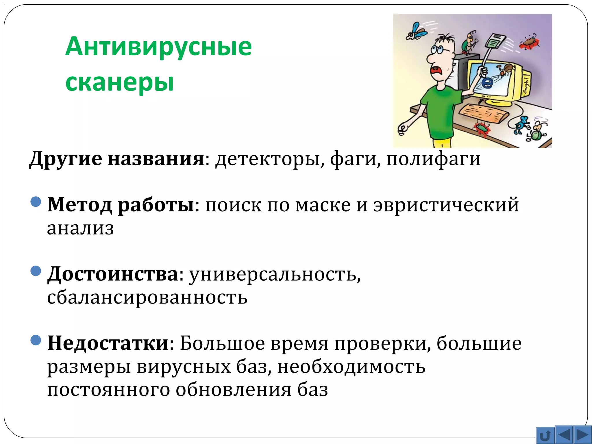 Антивирусные 
сканеры 
Другие названия: детекторы, фаги, полифаги 
Метод работы: поиск по маске и эвристический 
анализ 
Достоинства: универсальность, 
сбалансированность 
Недостатки: Большое время проверки, большие 
размеры вирусных баз, необходимость 
постоянного обновления баз 
 