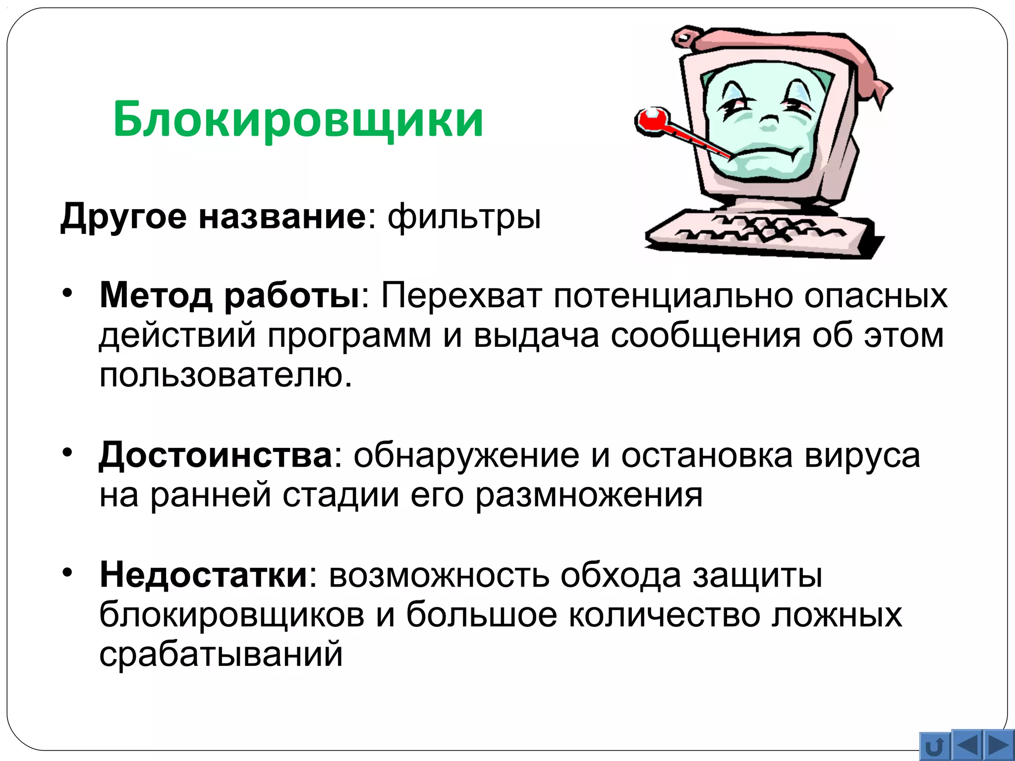 Блокировщики 
Другое название: фильтры 
• Метод работы: Перехват потенциально опасных 
действий программ и выдача сообщения об этом 
пользователю. 
• Достоинства: обнаружение и остановка вируса 
на ранней стадии его размножения 
• Недостатки: возможность обхода защиты 
блокировщиков и большое количество ложных 
срабатываний 
 