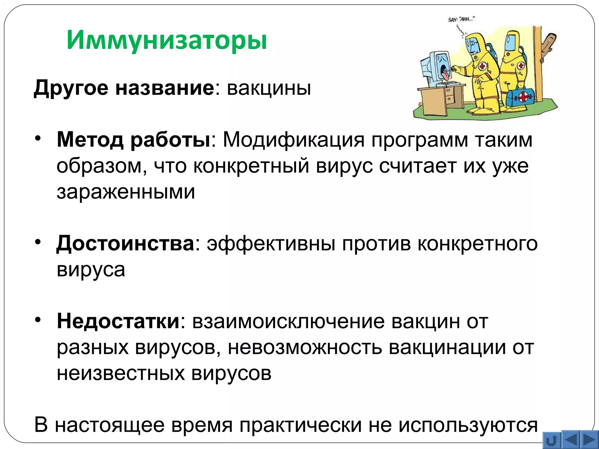 Иммунизаторы 
Другое название: вакцины 
• Метод работы: Модификация программ таким 
образом, что конкретный вирус считает их уже 
зараженными 
• Достоинства: эффективны против конкретного 
вируса 
• Недостатки: взаимоисключение вакцин от 
разных вирусов, невозможность вакцинации от 
неизвестных вирусов 
В настоящее время практически не используются 
 