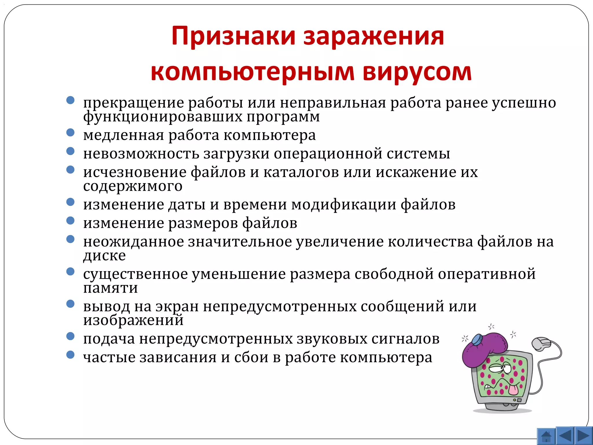Признаки заражения 
компьютерным вирусом 
 прекращение работы или неправильная работа ранее успешно 
функционировавших программ 
 медленная работа компьютера 
 невозможность загрузки операционной системы 
 исчезновение файлов и каталогов или искажение их 
содержимого 
 изменение даты и времени модификации файлов 
 изменение размеров файлов 
 неожиданное значительное увеличение количества файлов на 
диске 
 существенное уменьшение размера свободной оперативной 
памяти 
 вывод на экран непредусмотренных сообщений или 
изображений 
 подача непредусмотренных звуковых сигналов 
 частые зависания и сбои в работе компьютера 
 