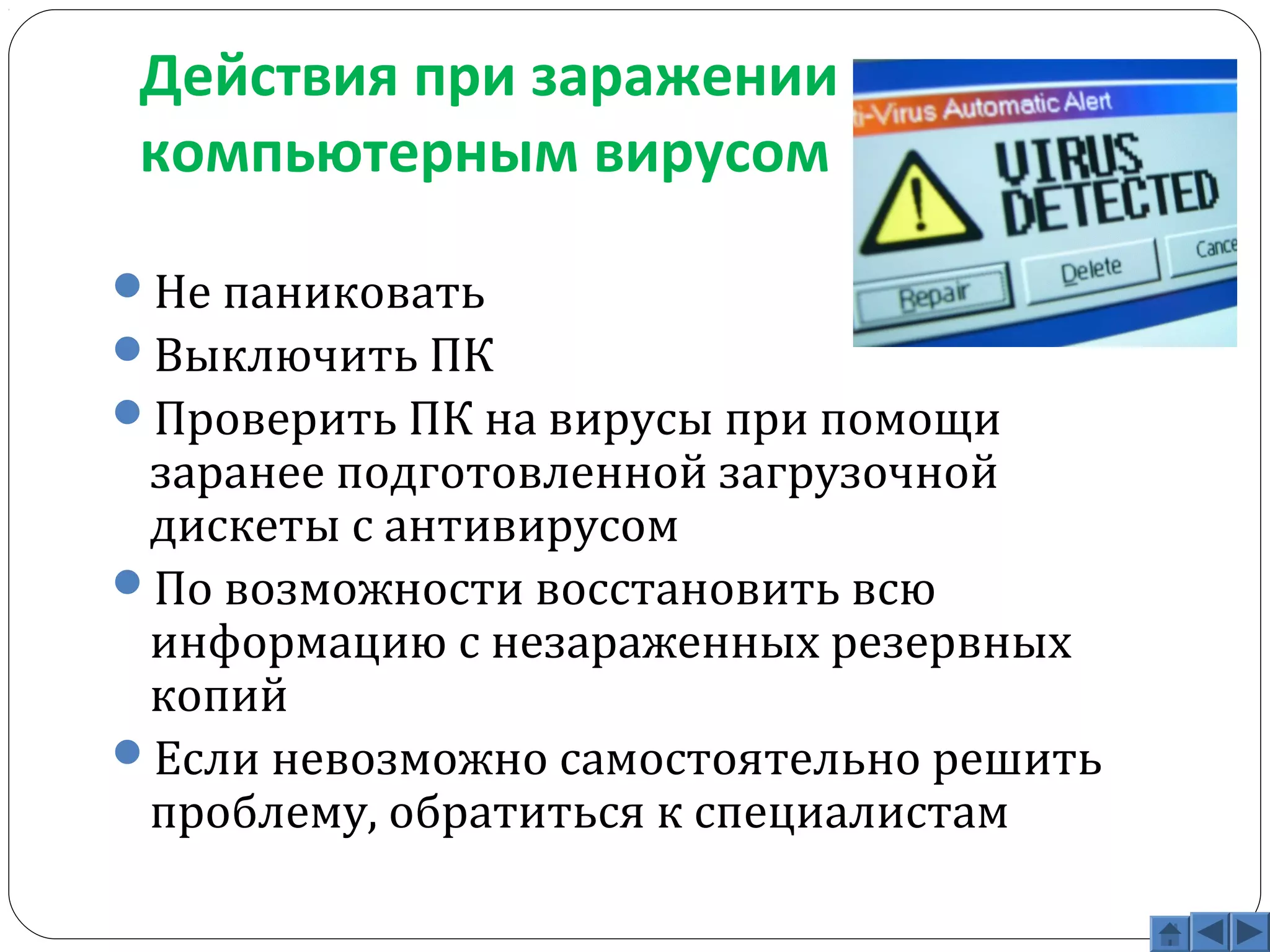 Действия при заражении 
компьютерным вирусом 
Не паниковать 
Выключить ПК 
Проверить ПК на вирусы при помощи 
заранее подготовленной загрузочной 
дискеты с антивирусом 
По возможности восстановить всю 
информацию с незараженных резервных 
копий 
Если невозможно самостоятельно решить 
проблему, обратиться к специалистам 
