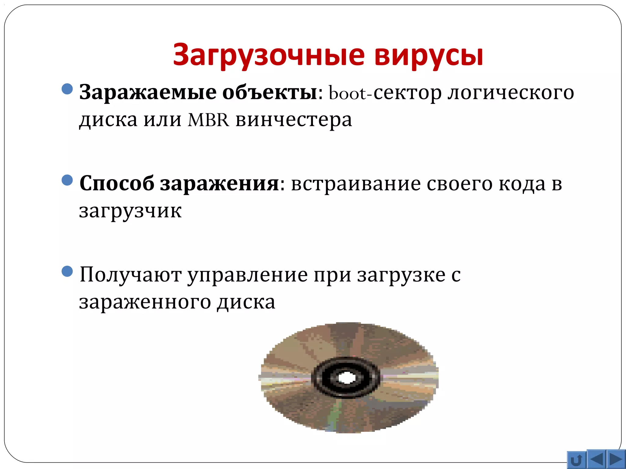 Загрузочные вирусы 
Заражаемые объекты: boot-сектор логического 
диска или MBR винчестера 
Способ заражения: встраивание своего кода в 
загрузчик 
Получают управление при загрузке с 
зараженного диска 
 