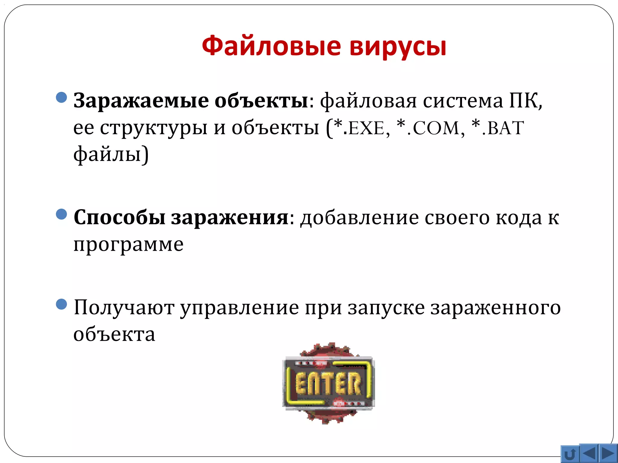 Файловые вирусы 
Заражаемые объекты: файловая система ПК, 
ее структуры и объекты (*.EXE, *.COM, *.BAT 
файлы) 
Способы заражения: добавление своего кода к 
программе 
Получают управление при запуске зараженного 
объекта 
 