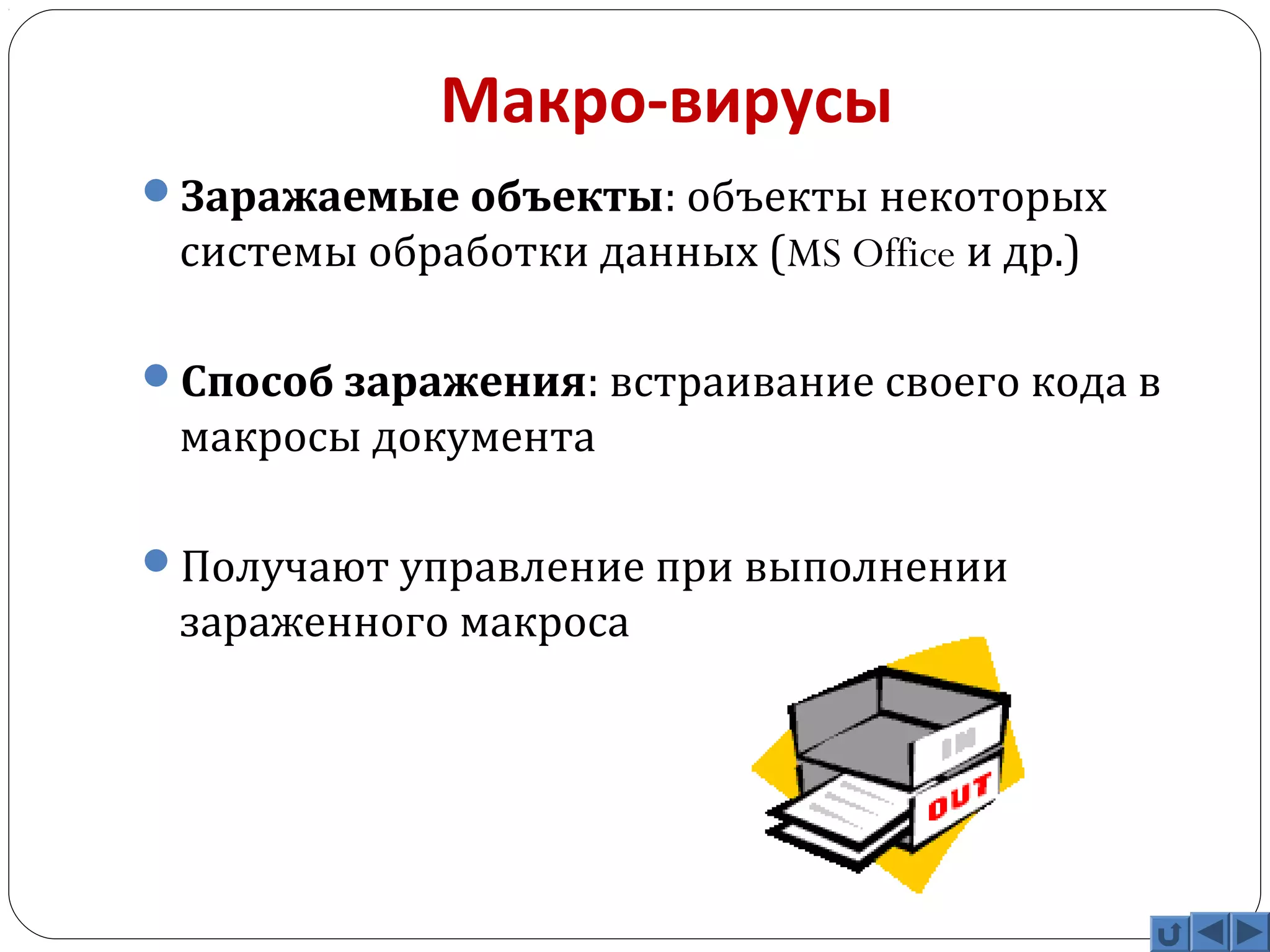 Макро-вирусы 
Заражаемые объекты: объекты некоторых 
системы обработки данных (MS Office и др.) 
Способ заражения: встраивание своего кода в 
макросы документа 
Получают управление при выполнении 
зараженного макроса 
 