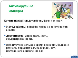 Антивирусные 
сканеры 
Другие названия: детекторы, фаги, полифаги 
Метод работы: поиск по маске и эвристический 
анализ 
Достоинства: универсальность, 
сбалансированность 
Недостатки: Большое время проверки, большие 
размеры вирусных баз, необходимость 
постоянного обновления баз 
 
