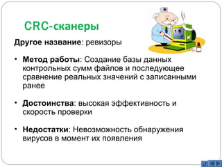 CRC-сканеры 
Другое название: ревизоры 
• Метод работы: Создание базы данных 
контрольных сумм файлов и последующее 
сравнение реальных значений с записанными 
ранее 
• Достоинства: высокая эффективность и 
скорость проверки 
• Недостатки: Невозможность обнаружения 
вирусов в момент их появления 
 