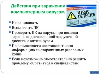 Действия при заражении 
компьютерным вирусом 
Не паниковать 
Выключить ПК 
Проверить ПК на вирусы при помощи 
заранее подготовленной загрузочной 
дискеты с антивирусом 
По возможности восстановить всю 
информацию с незараженных резервных 
копий 
Если невозможно самостоятельно решить 
проблему, обратиться к специалистам 
