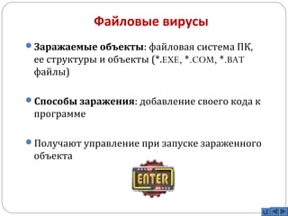 Файловые вирусы 
Заражаемые объекты: файловая система ПК, 
ее структуры и объекты (*.EXE, *.COM, *.BAT 
файлы) 
Способы заражения: добавление своего кода к 
программе 
Получают управление при запуске зараженного 
объекта 
 