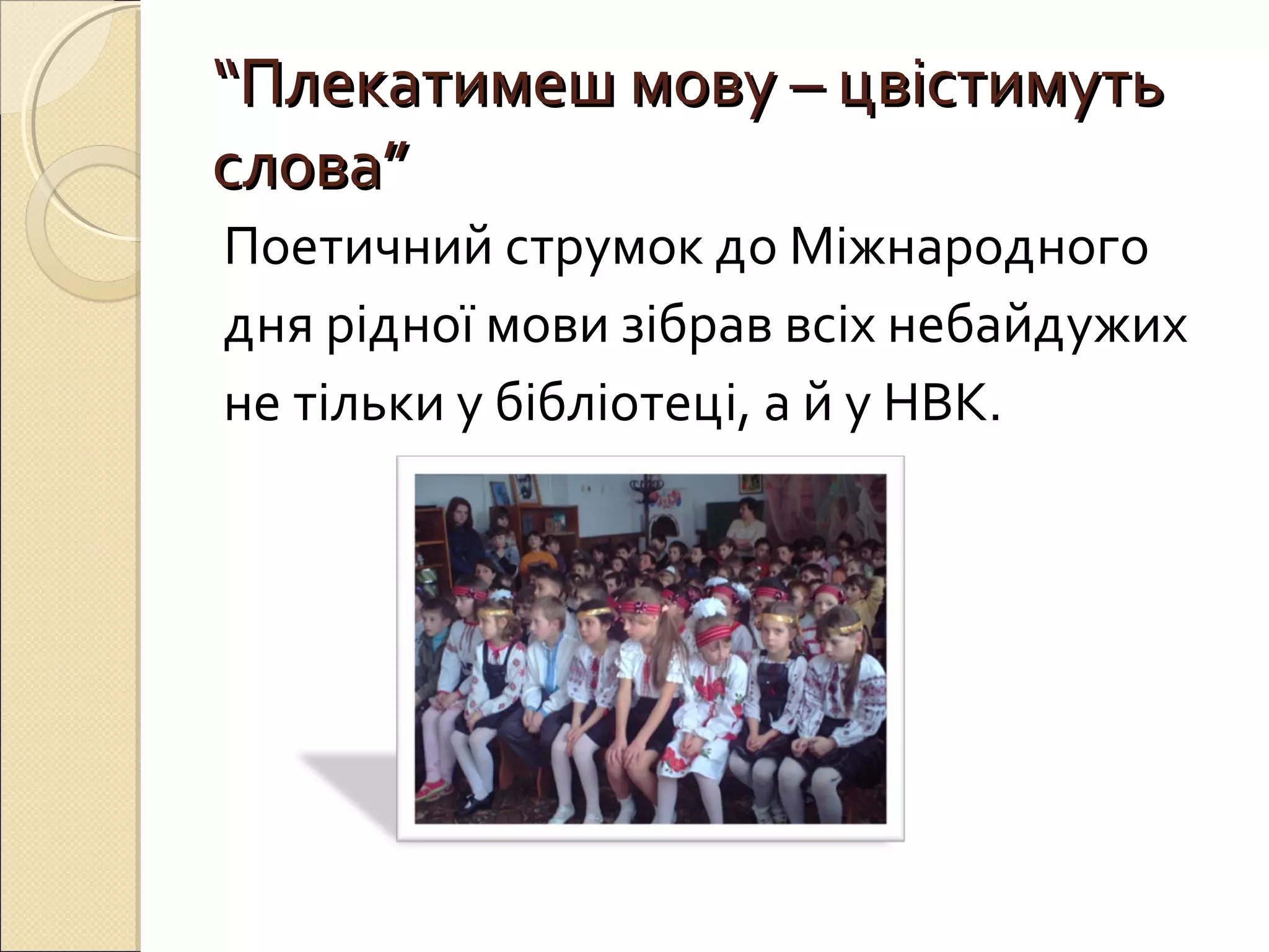 ““ППллееккааттииммеешш ммооввуу –– ццввііссттииммууттьь 
ссллоовваа”” 
Поетичний струмок до Міжнародного 
дня рідної мови зібрав всіх небайдужих 
не тільки у бібліотеці, а й у НВК. 
 