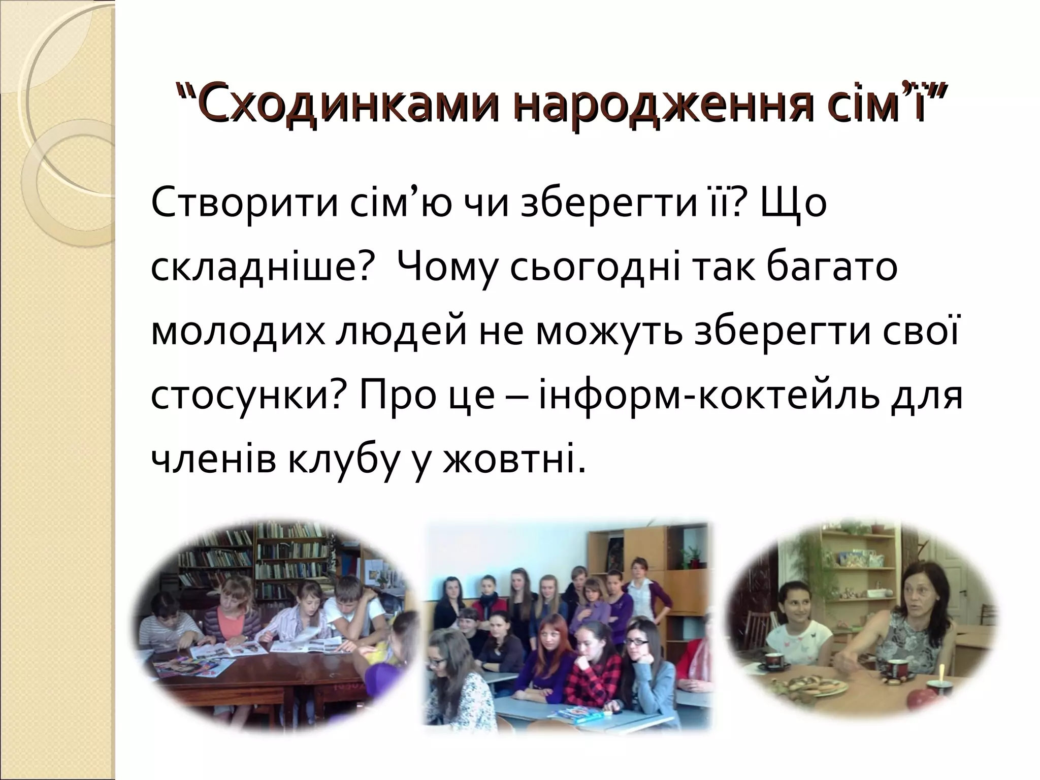 ““ССххооддииннккааммии ннаарроодджжеенннняя ссіімм’’її”” 
Створити сім’ю чи зберегти її? Що 
складніше? Чому сьогодні так багато 
молодих людей не можуть зберегти свої 
стосунки? Про це – інформ-коктейль для 
членів клубу у жовтні. 
 