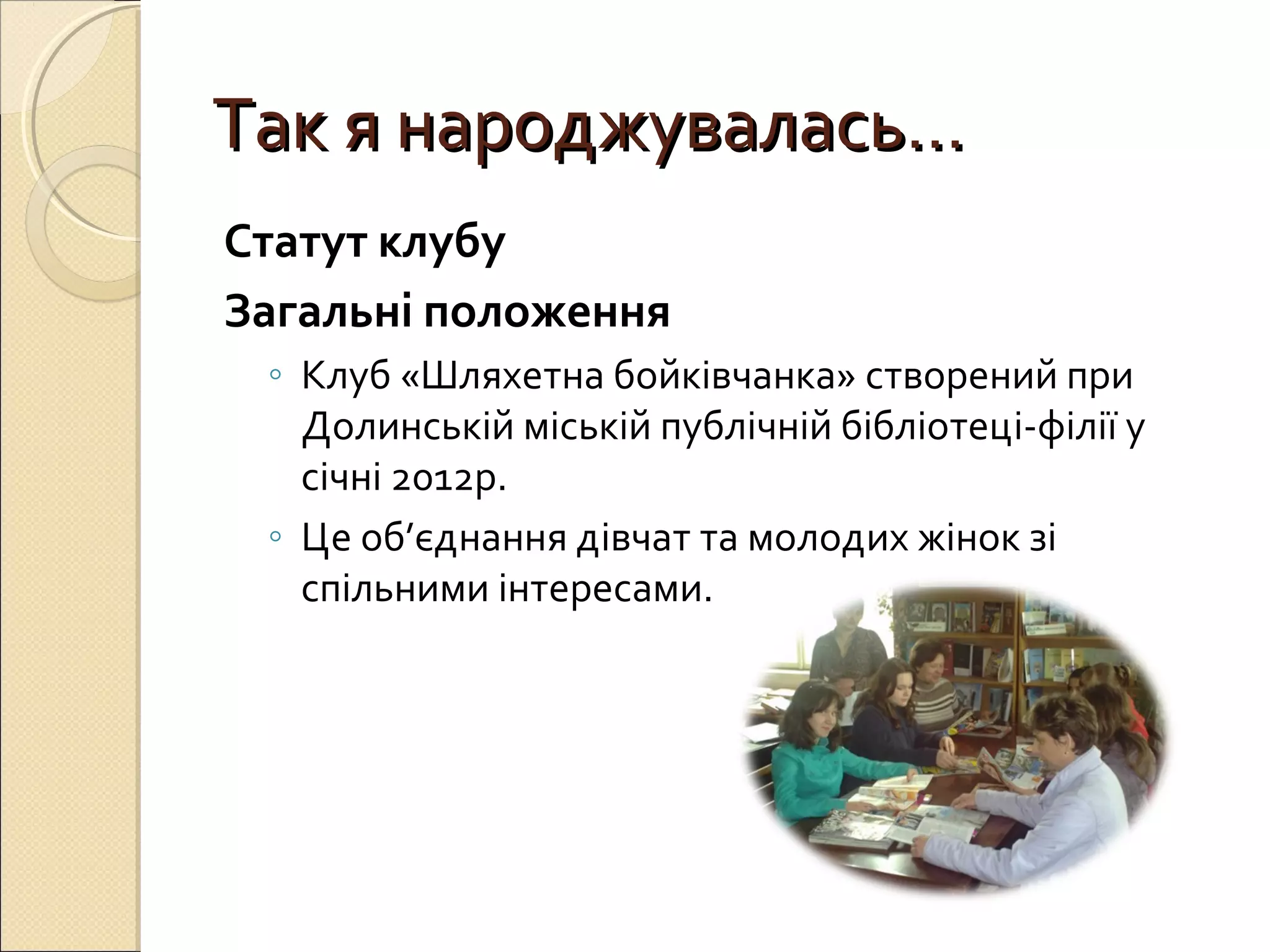 ТТаакк яя ннаарроодджжууввааллаассьь…… 
Статут клубу 
Загальні положення 
◦ Клуб «Шляхетна бойківчанка» створений при 
Долинській міській публічній бібліотеці-філії у 
січні 2012р. 
◦ Це об’єднання дівчат та молодих жінок зі 
спільними інтересами. 
 