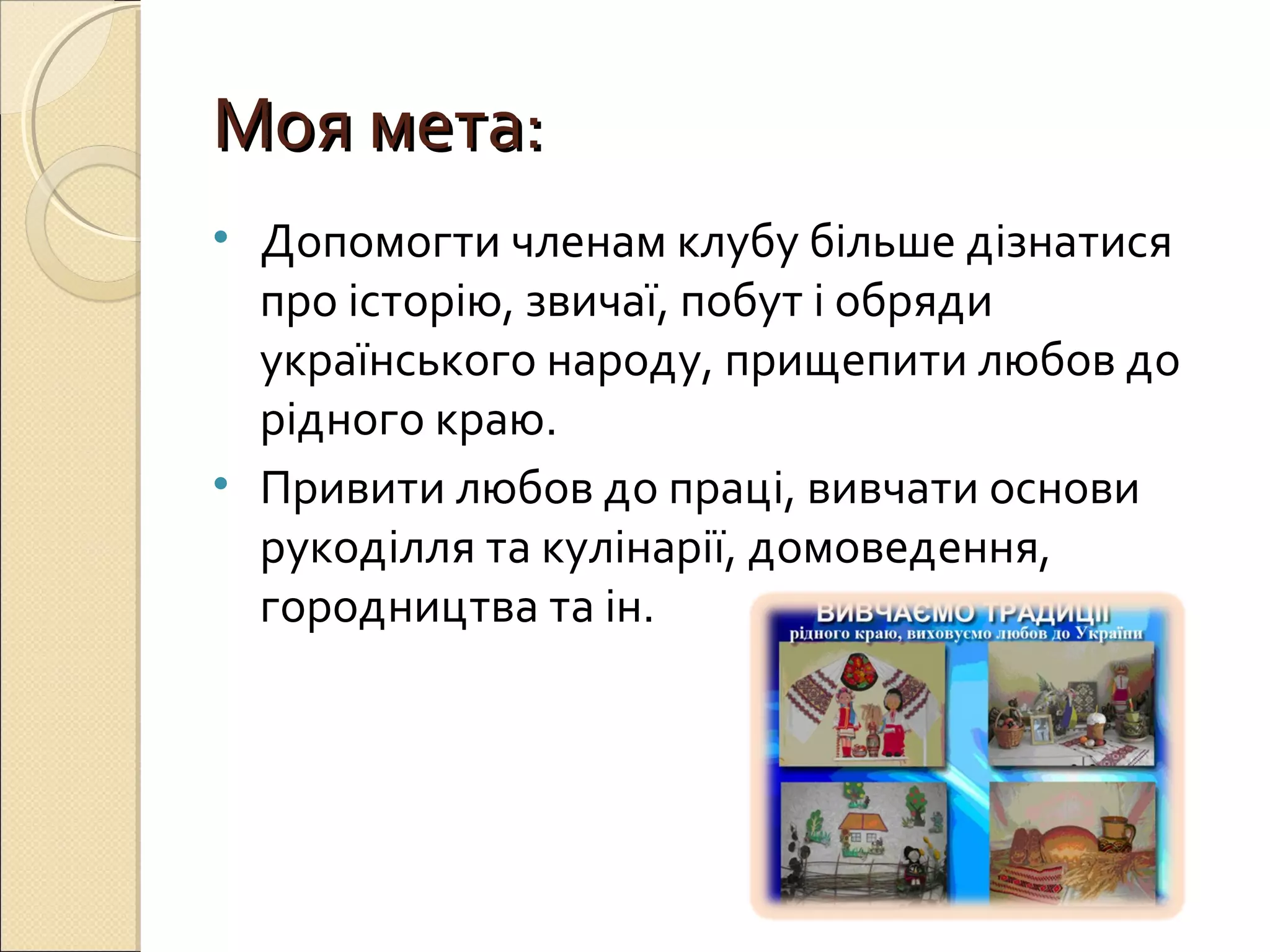 ММоояя ммееттаа:: 
• Допомогти членам клубу більше дізнатися 
про історію, звичаї, побут і обряди 
українського народу, прищепити любов до 
рідного краю. 
• Привити любов до праці, вивчати основи 
рукоділля та кулінарії, домоведення, 
городництва та ін. 
 