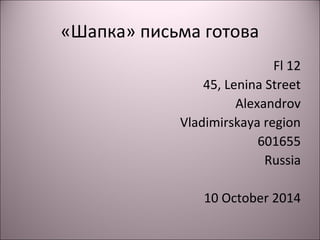 «Шапка» письма готова 
Fl 12 
45, Lenina Street 
Alexandrov 
Vladimirskaya region 
601655 
Russia 
10 October 2014 
 