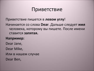 Приветствие 
Приветствие пишется в левом углу! 
Начинается со слова Dear. Дальше следует имя 
человека, которому вы пишете. После имени 
ставится запятая. 
Например: 
Dear Jane, 
Dear Mike, 
Или в нашем случае 
Dear Ben, 
 