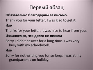 Первый абзац 
Обязательно благодарим за письмо. 
Thank you for your letter. I was glad to get it. 
Или 
Thanks for your letter, it was nice to hear from you. 
Извиняемся, что долго не писали 
Sorry I didn't answer for a long time. I was very 
busy with my schoolwork. 
Или 
Sorry for not writing you for so long. I was at my 
grandparent’s on holiday. 
 