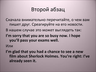 Второй абзац 
Сначала внимательно перечитайте, о чем вам 
пишет друг. Среагируйте на его новости. 
В нашем случае это может выглядеть так: 
I’m sorry that you are so busy now. I hope 
you’ll pass your exams well. 
Или 
I’m glad that you had a chance to see a new 
film about Sherlock Holmes. You’re right: I’ve 
already seen it. 
 
