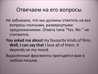 Отвечаем на его вопросы 
Не забываем, что мы должны ответить на все 
вопросы полными, развернутыми 
предложениями. Ответа типа “Yes. No.” не 
считаются. 
You asked me about my favourite kinds of films. 
Well, I can say that I love all of them. It 
depends on my mood. 
Выделенные фрагменты пригодятся вам в 
любом письме. 
 