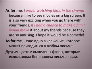 As for me, I prefer watching films in the cinema 
because I like to see movies on a big screen. It 
is also very exciting when you go there with 
your friends. If I had a chance to make a film I 
would make it about my friends because they 
are so amusing. I hope it would be a comedy! 
As for me, - еще одно выражение, которое 
может пригодиться в любом письме. 
Другим цветом выделены фразы, которые 
использовал Бен в своем письме к вам. 
 
